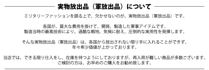 {waiper軍物「実物放出品（軍放出品）について、ミリタリーファッションを語る上で欠かせないのが、実物放出品（軍放出品）です。各国が莫大な費用を掛けて開発、製造した軍事アイテムです。製造当時の最高技術により、過酷な戦地、気候に耐え圧倒的な実用性を発揮します。そんな実物放出品（軍放出品）は、各国から放出されない限り手に入れることができず、年々希少価値が上がっています。ミリタリーショップWIPは、稀少な軍モノ 本物を扱う軍放出品 通販です。」}